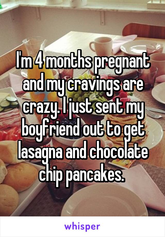 I'm 4 months pregnant and my cravings are crazy. I just sent my boyfriend out to get lasagna and chocolate chip pancakes. 