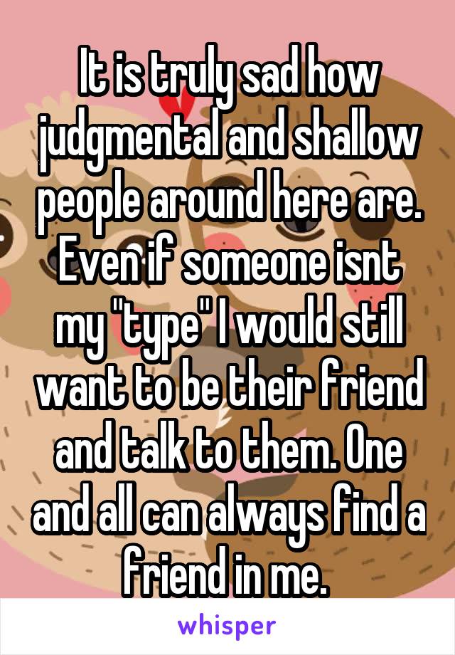 It is truly sad how judgmental and shallow people around here are. Even if someone isnt my "type" I would still want to be their friend and talk to them. One and all can always find a friend in me. 