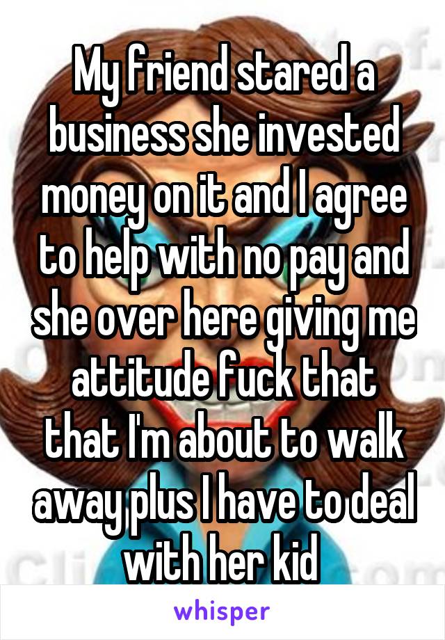 My friend stared a business she invested money on it and I agree to help with no pay and she over here giving me attitude fuck that that I'm about to walk away plus I have to deal with her kid 