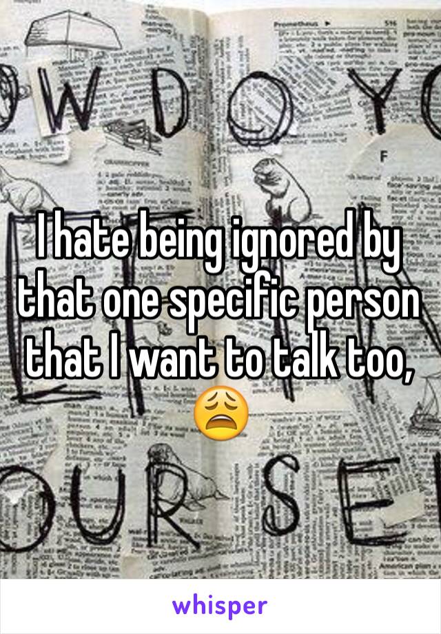 I hate being ignored by that one specific person that I want to talk too, 😩