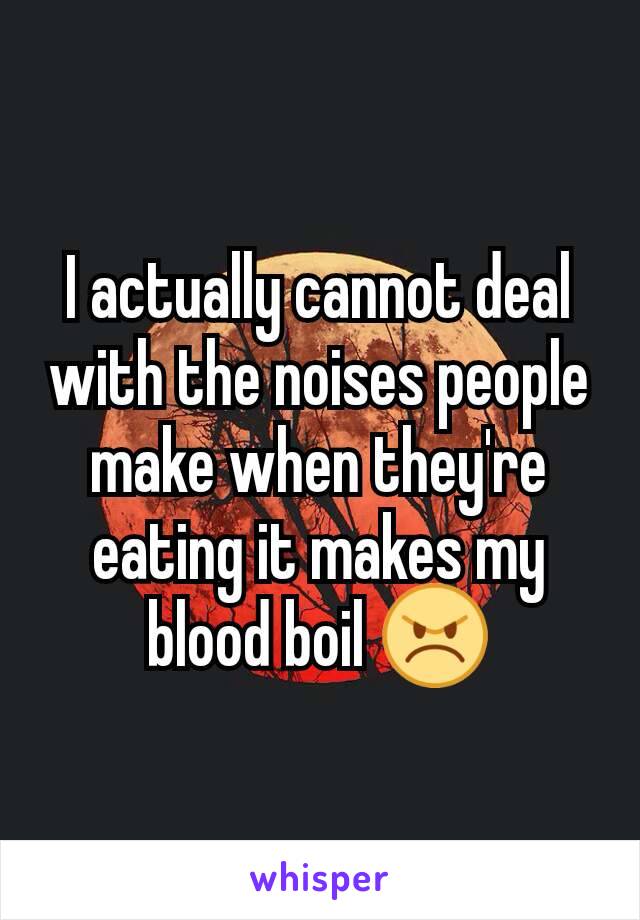 I actually cannot deal with the noises people make when they're eating it makes my blood boil 😠