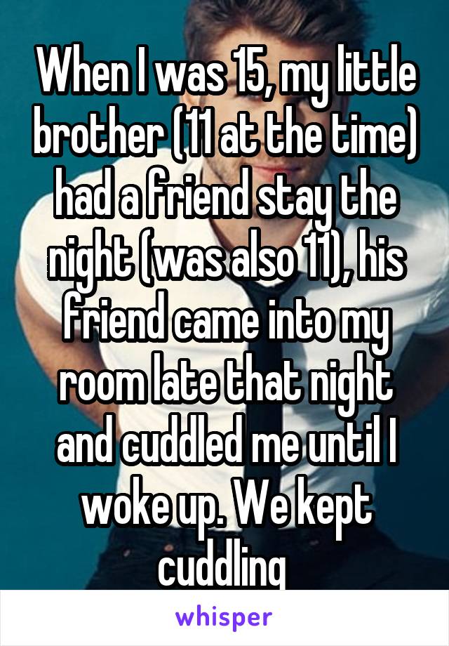 When I was 15, my little brother (11 at the time) had a friend stay the night (was also 11), his friend came into my room late that night and cuddled me until I woke up. We kept cuddling 