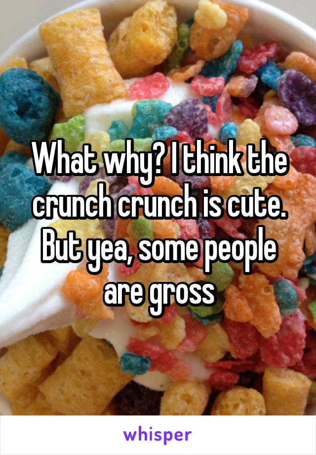 What why? I think the crunch crunch is cute. But yea, some people are gross