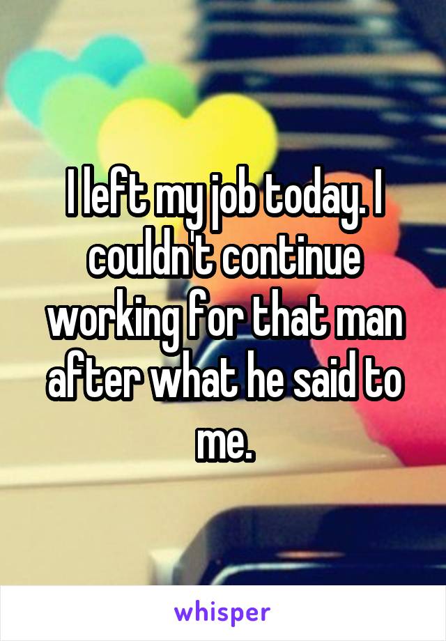 I left my job today. I couldn't continue working for that man after what he said to me.
