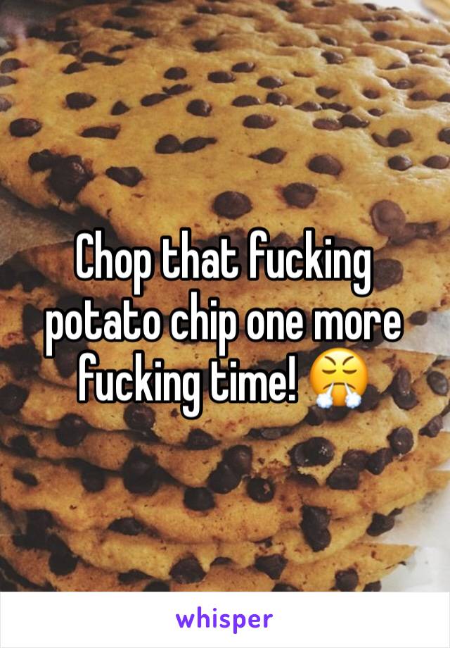 Chop that fucking potato chip one more fucking time! 😤