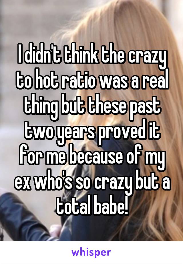 I didn't think the crazy to hot ratio was a real thing but these past two years proved it for me because of my ex who's so crazy but a total babe!
