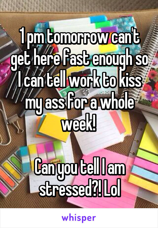 1 pm tomorrow can't get here fast enough so I can tell work to kiss my ass for a whole week! 

Can you tell I am stressed?! Lol