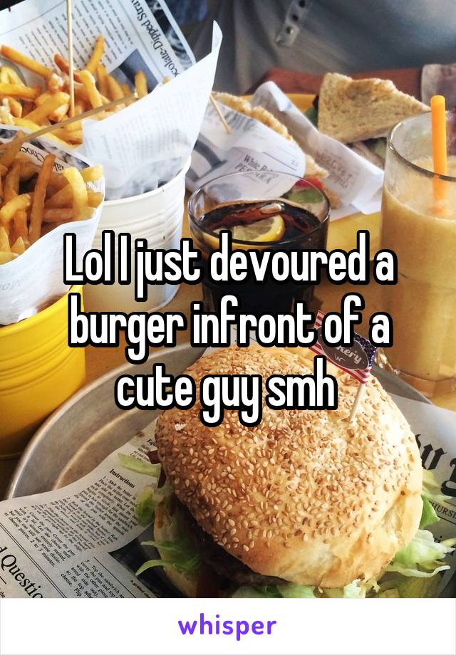 Lol I just devoured a burger infront of a cute guy smh 