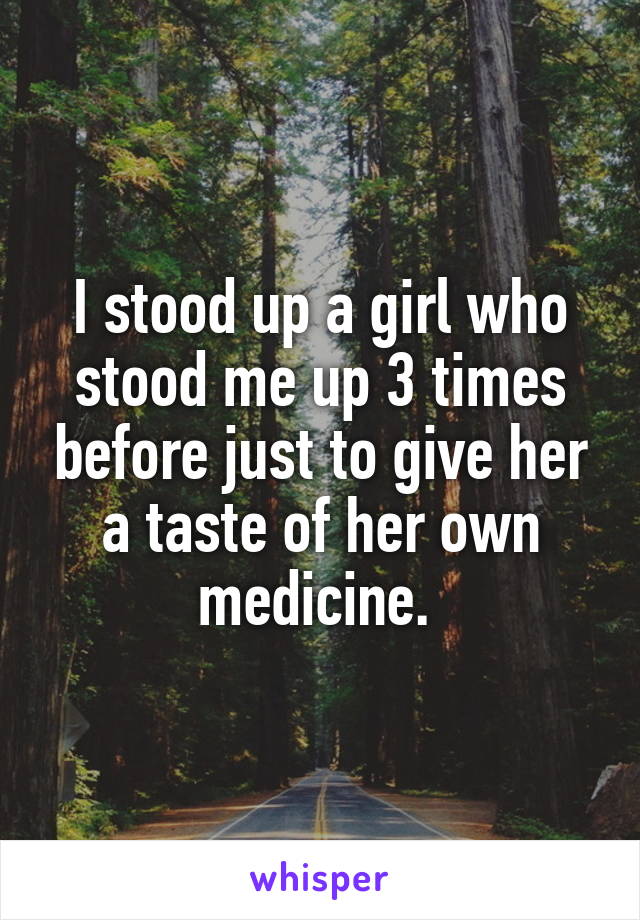 I stood up a girl who stood me up 3 times before just to give her a taste of her own medicine. 