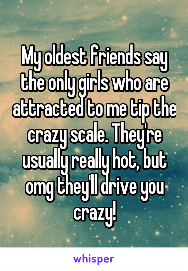 My oldest friends say the only girls who are attracted to me tip the crazy scale. They're usually really hot, but omg they'll drive you crazy!