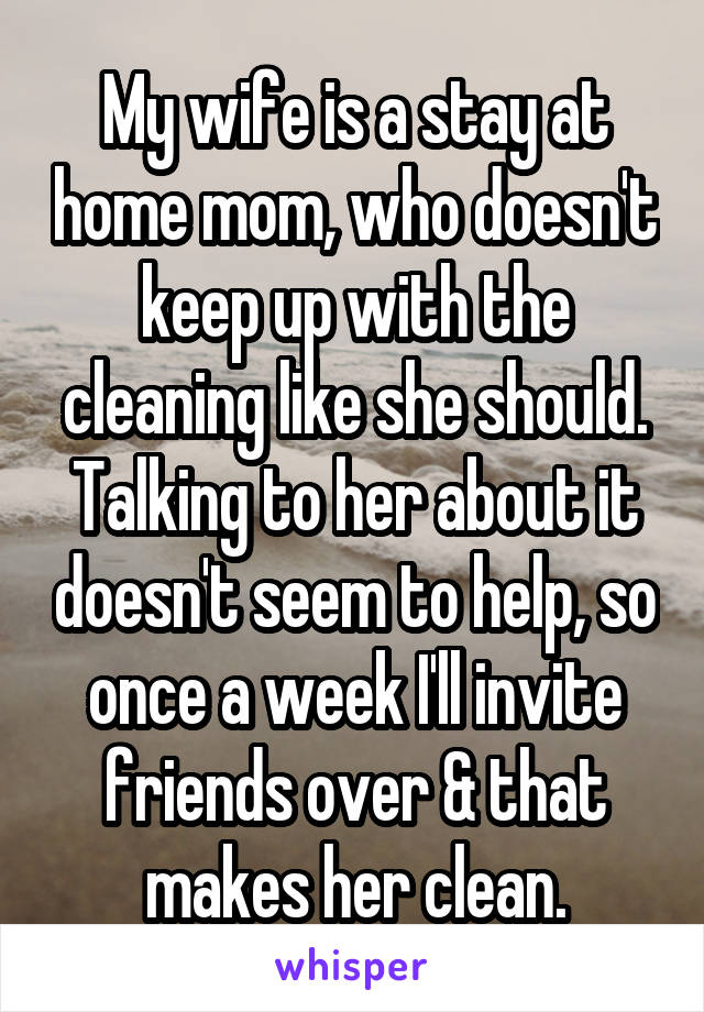 My wife is a stay at home mom, who doesn't keep up with the cleaning like she should. Talking to her about it doesn't seem to help, so once a week I'll invite friends over & that makes her clean.