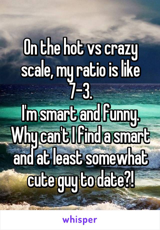 On the hot vs crazy scale, my ratio is like 7-3.
I'm smart and funny. Why can't I find a smart and at least somewhat cute guy to date?!