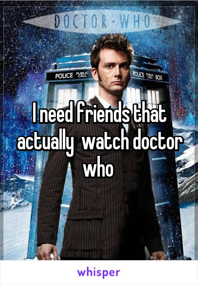 I need friends that actually  watch doctor who 