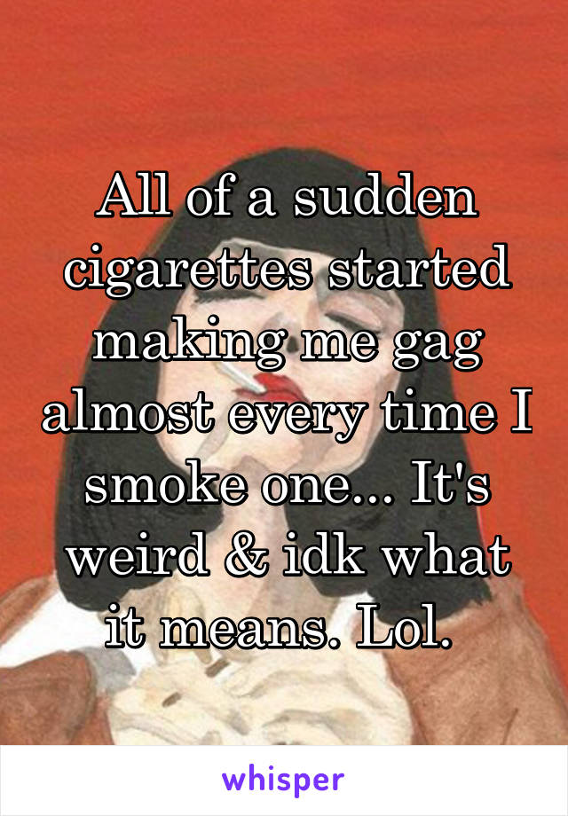 All of a sudden cigarettes started making me gag almost every time I smoke one... It's weird & idk what it means. Lol. 