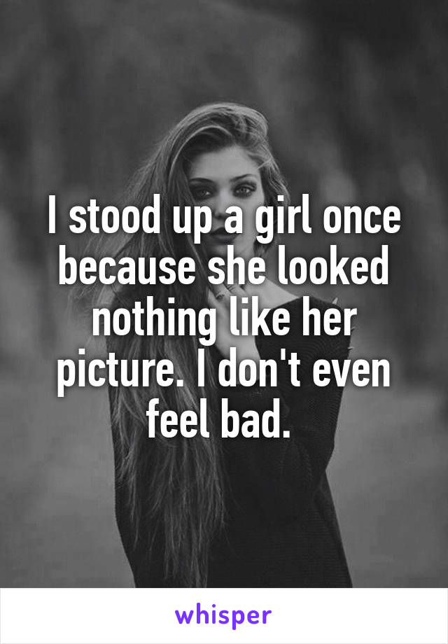 I stood up a girl once because she looked nothing like her picture. I don't even feel bad. 