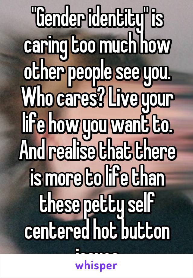   "Gender identity" is caring too much how other people see you. Who cares? Live your life how you want to. And realise that there is more to life than these petty self centered hot button issues