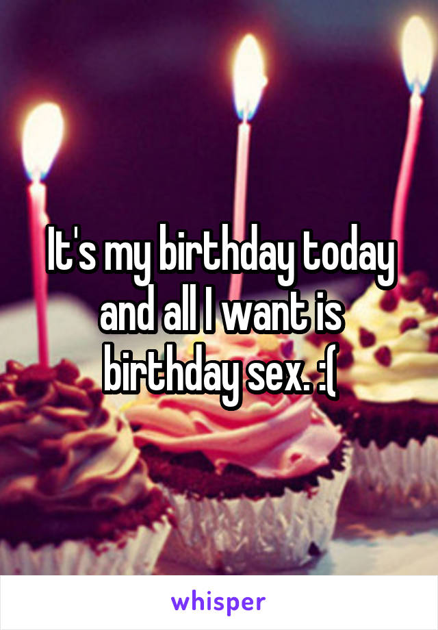 It's my birthday today and all I want is birthday sex. :(