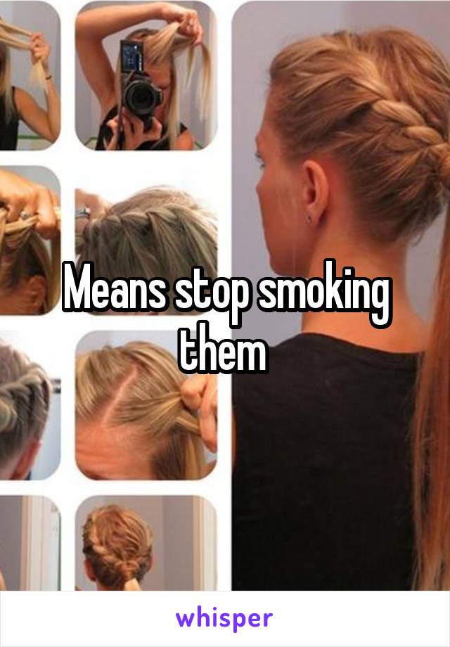 Means stop smoking them 