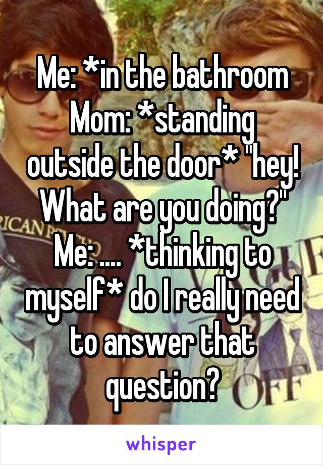 Me: *in the bathroom
Mom: *standing outside the door* "hey! What are you doing?"
Me: .... *thinking to myself* do I really need to answer that question?
