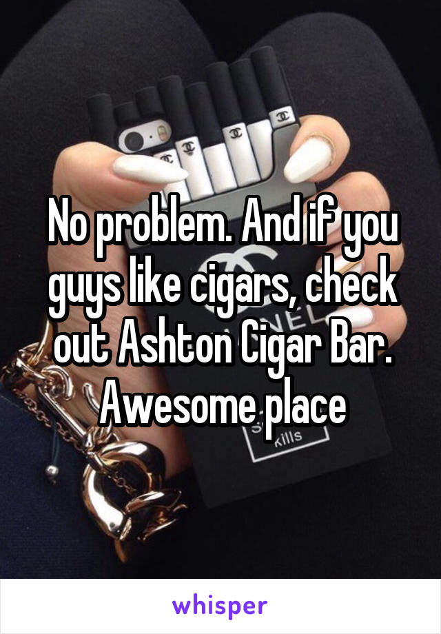 No problem. And if you guys like cigars, check out Ashton Cigar Bar. Awesome place