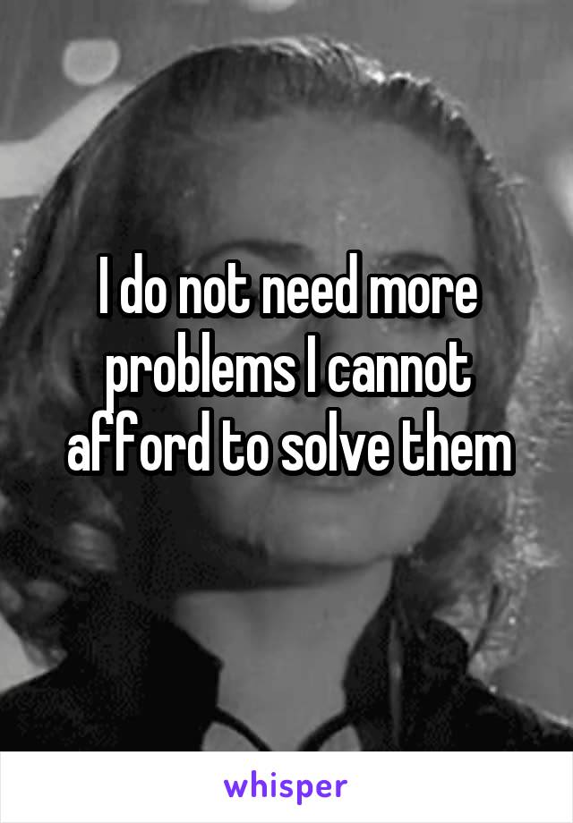 I do not need more problems I cannot afford to solve them
