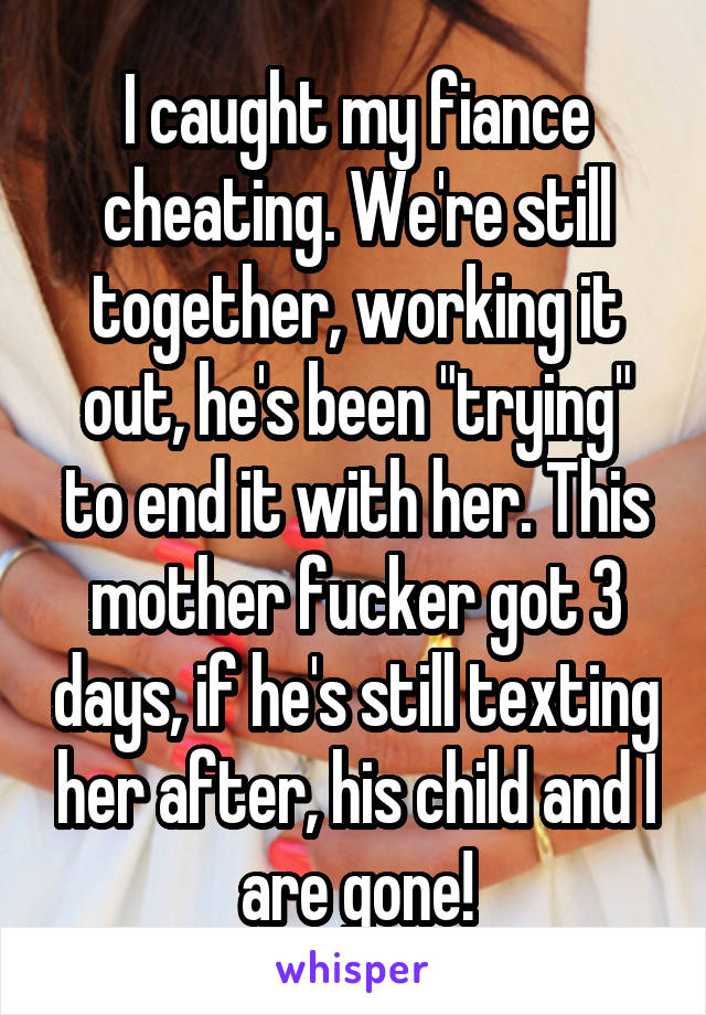 I caught my fiance cheating. We're still together, working it out, he's been "trying" to end it with her. This mother fucker got 3 days, if he's still texting her after, his child and I are gone!