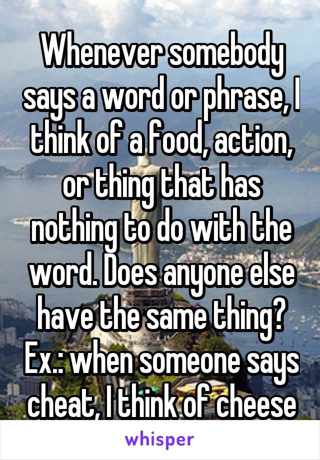 Whenever somebody says a word or phrase, I think of a food, action, or thing that has nothing to do with the word. Does anyone else have the same thing? Ex.: when someone says cheat, I think of cheese