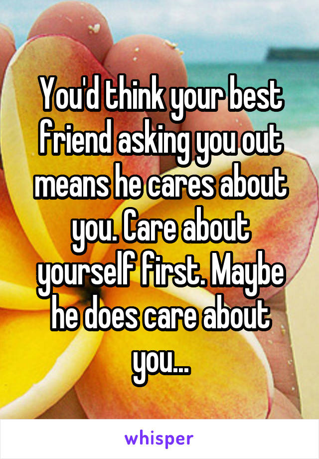 You'd think your best friend asking you out means he cares about you. Care about yourself first. Maybe he does care about you...