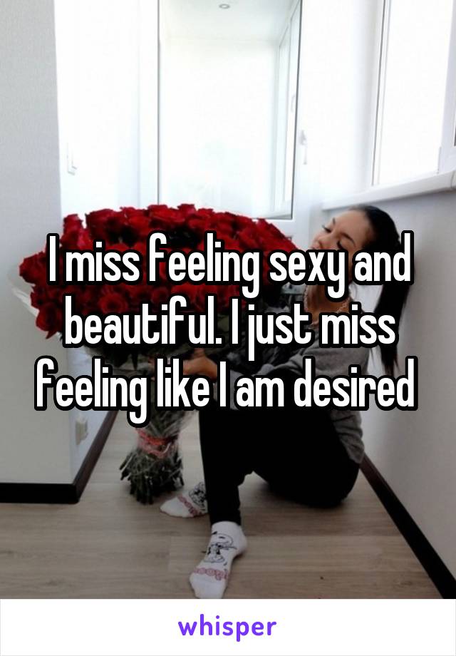I miss feeling sexy and beautiful. I just miss feeling like I am desired 