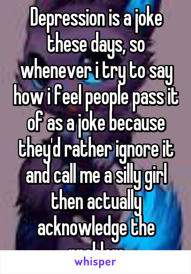 Depression is a joke these days, so whenever i try to say how i feel people pass it of as a joke because they'd rather ignore it and call me a silly girl then actually acknowledge the problem