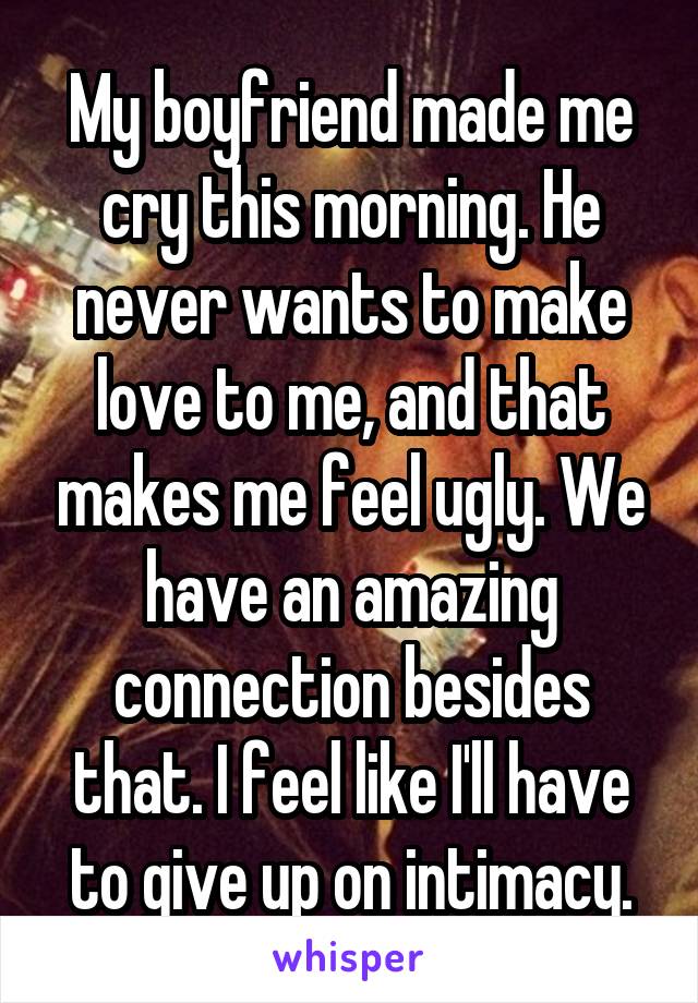 My boyfriend made me cry this morning. He never wants to make love to me, and that makes me feel ugly. We have an amazing connection besides that. I feel like I'll have to give up on intimacy.