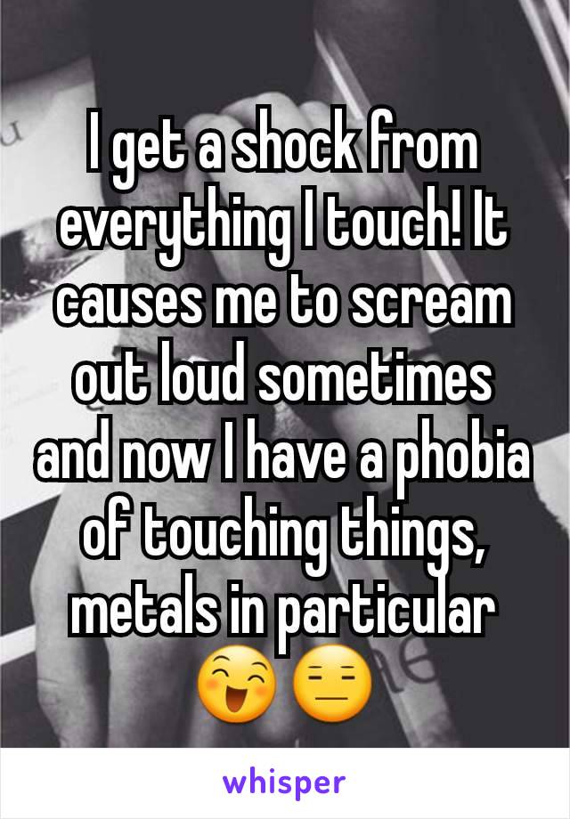 I get a shock from everything I touch! It causes me to scream out loud sometimes and now I have a phobia of touching things, metals in particular 😄😑