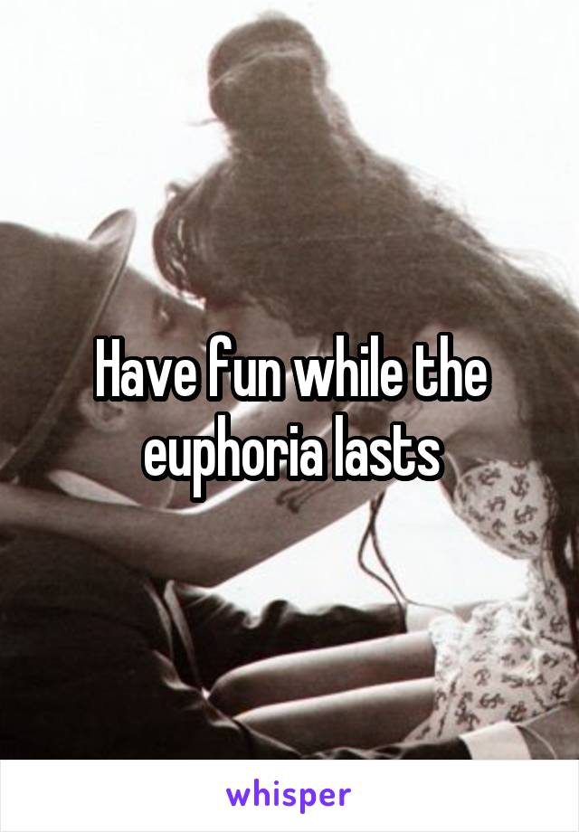 Have fun while the euphoria lasts