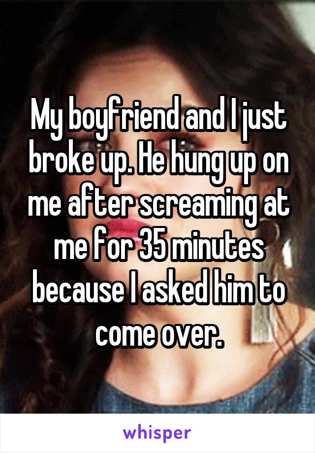 My boyfriend and I just broke up. He hung up on me after screaming at me for 35 minutes because I asked him to come over.
