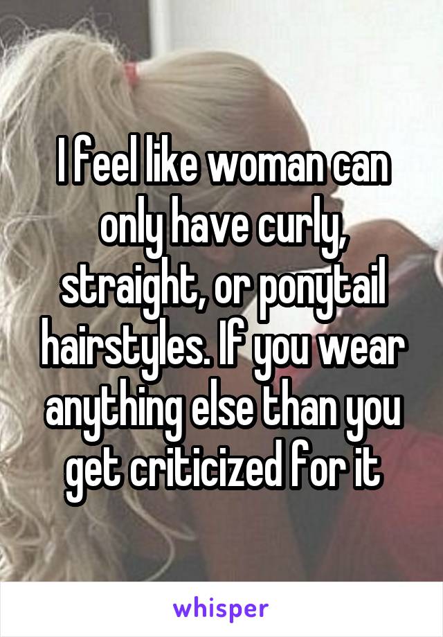 I feel like woman can only have curly, straight, or ponytail hairstyles. If you wear anything else than you get criticized for it