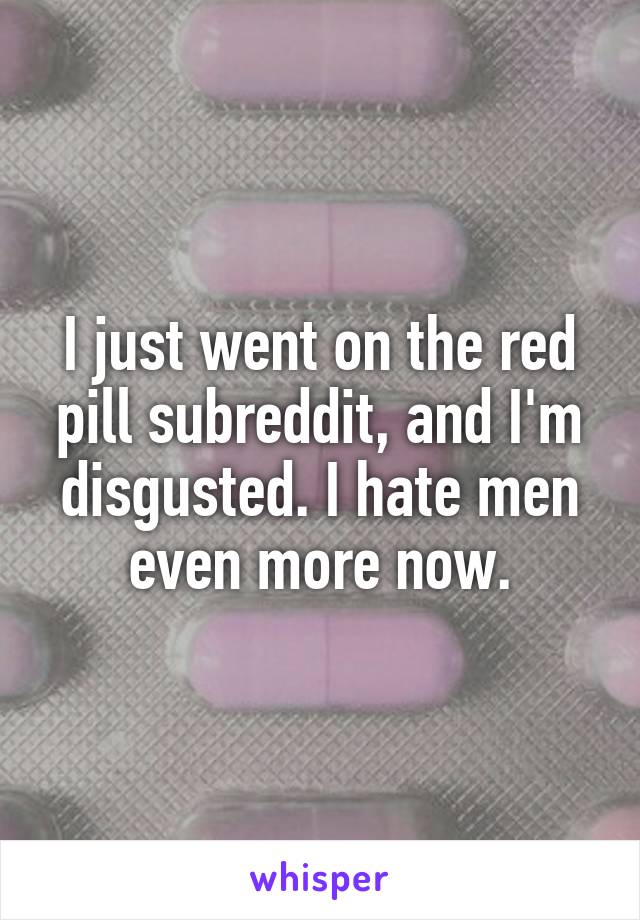I just went on the red pill subreddit, and I'm disgusted. I hate men even more now.