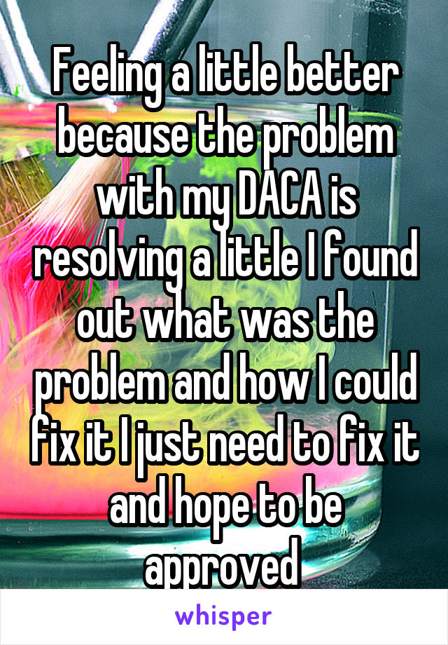 Feeling a little better because the problem with my DACA is resolving a little I found out what was the problem and how I could fix it I just need to fix it and hope to be approved 