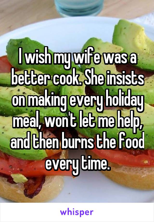 I wish my wife was a better cook. She insists on making every holiday meal, won't let me help, and then burns the food every time.