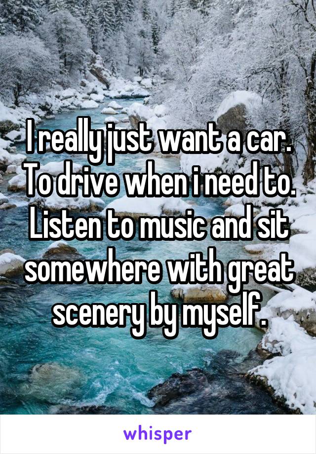 I really just want a car. To drive when i need to. Listen to music and sit somewhere with great scenery by myself.