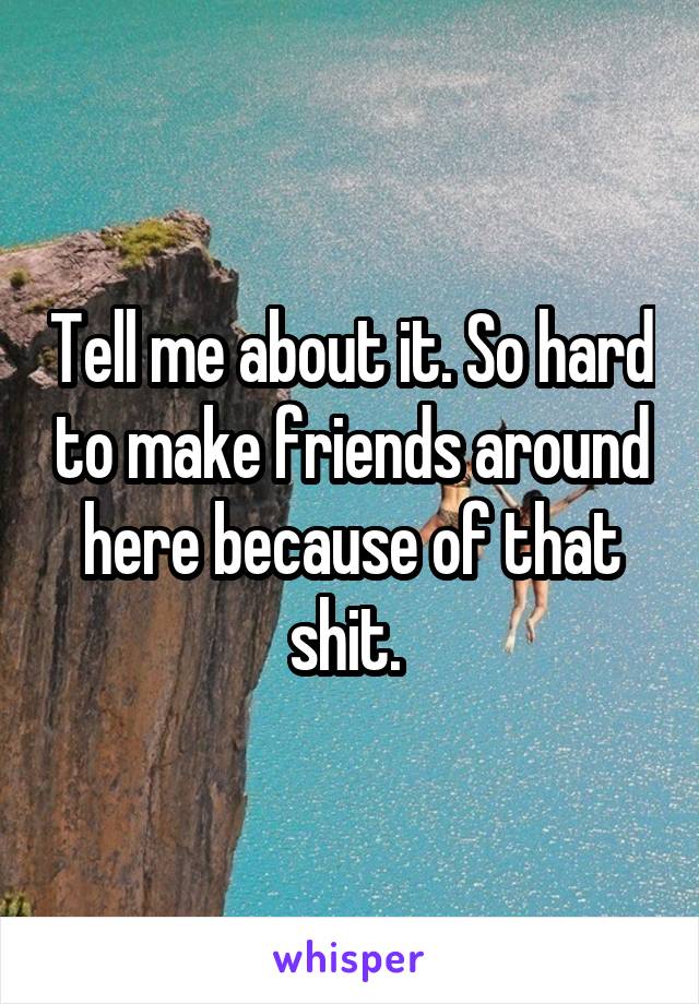 Tell me about it. So hard to make friends around here because of that shit. 