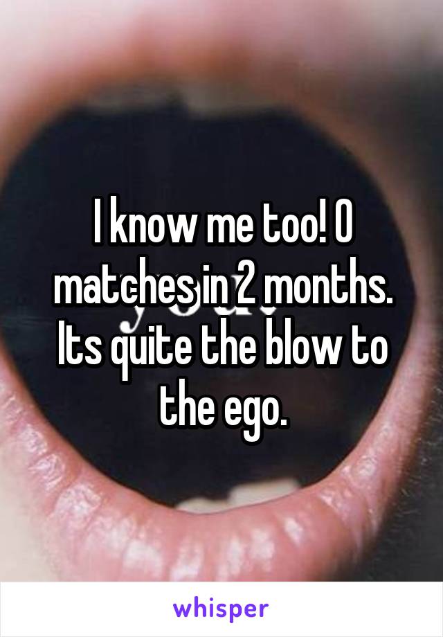 I know me too! 0 matches in 2 months. Its quite the blow to the ego.