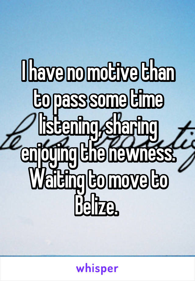 I have no motive than to pass some time listening, sharing enjoying the newness. Waiting to move to Belize. 