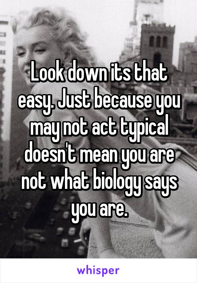 Look down its that easy. Just because you may not act typical doesn't mean you are not what biology says you are.