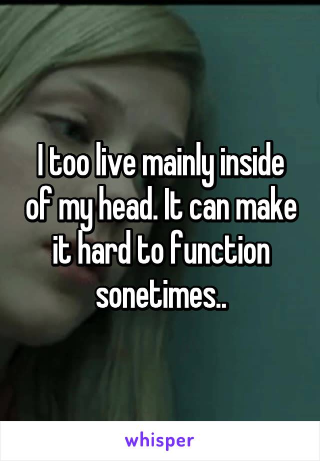 I too live mainly inside of my head. It can make it hard to function sonetimes..