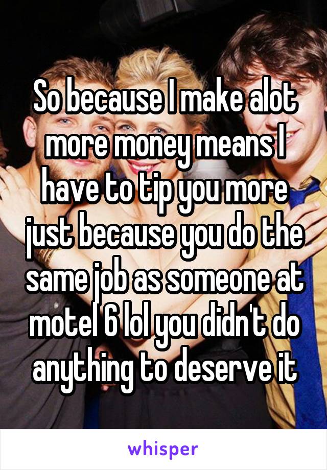 So because I make alot more money means I have to tip you more just because you do the same job as someone at motel 6 lol you didn't do anything to deserve it