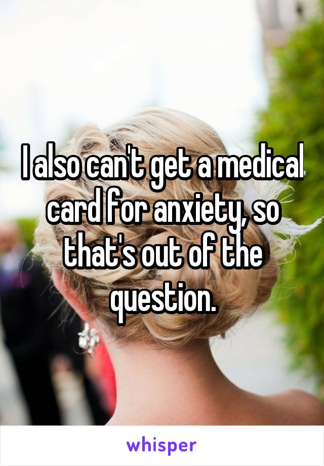 I also can't get a medical card for anxiety, so that's out of the question.