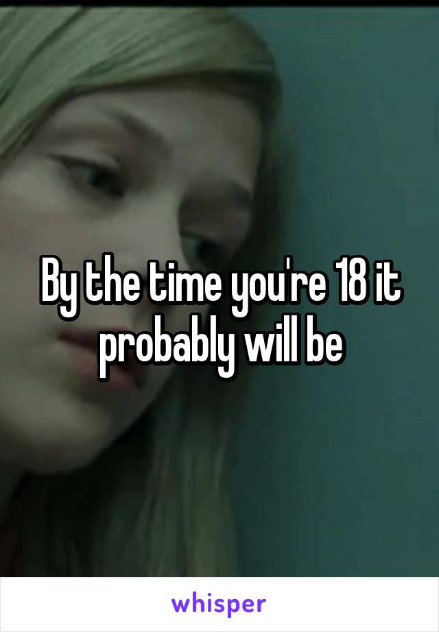 By the time you're 18 it probably will be
