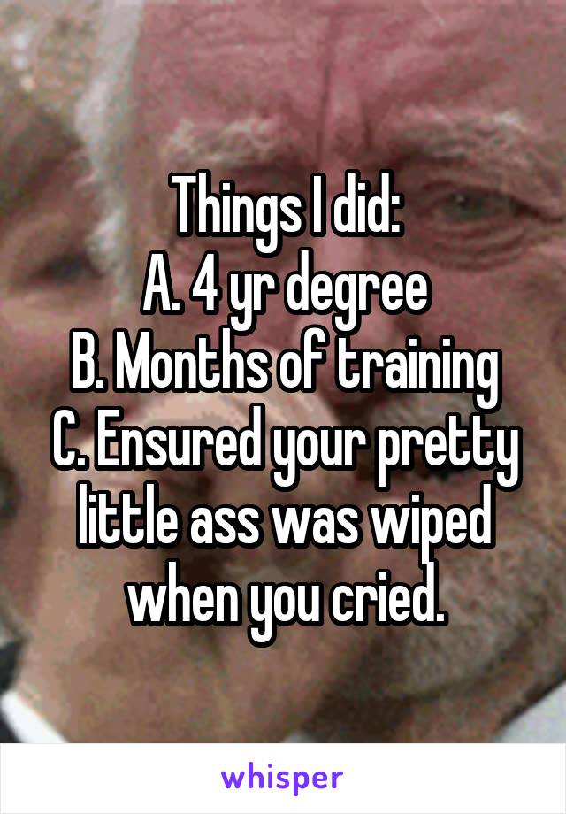 Things I did:
A. 4 yr degree
B. Months of training
C. Ensured your pretty little ass was wiped when you cried.