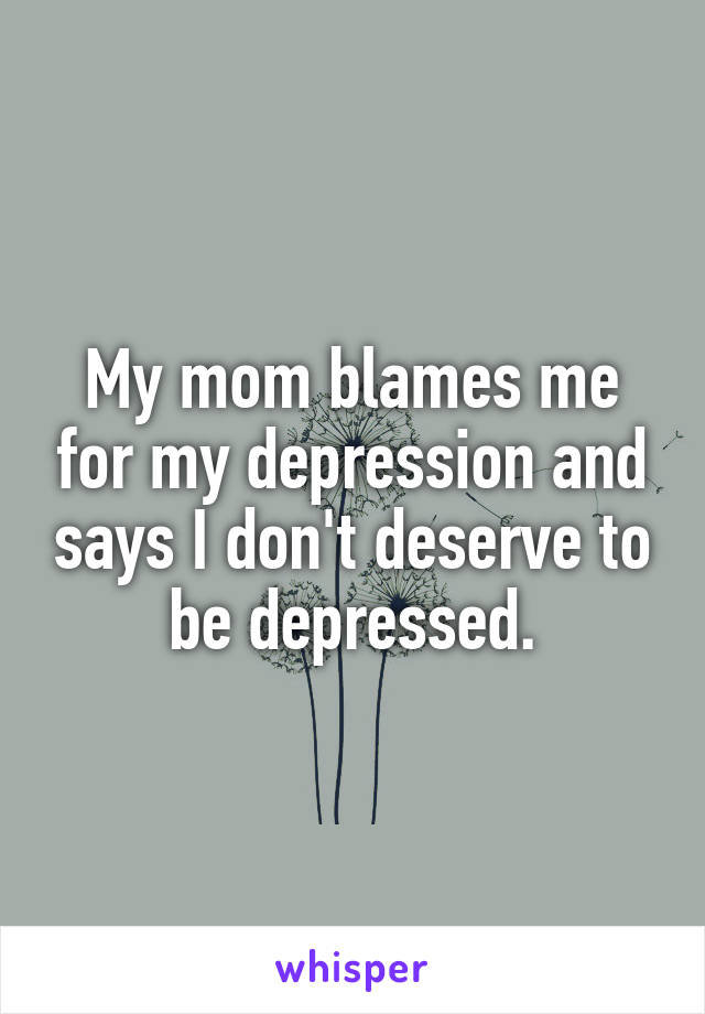 My mom blames me for my depression and says I don't deserve to be depressed.