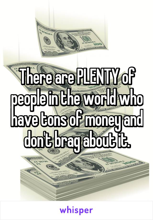 There are PLENTY of people in the world who have tons of money and don't brag about it.